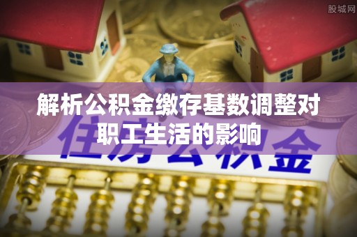 沈阳解析公积金缴存基数调整对职工生活的影响