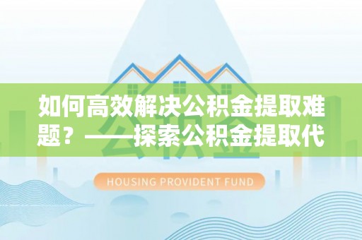 沈阳如何高效解决公积金提取难题？——探索公积金提取代办哪里有的专业服务
