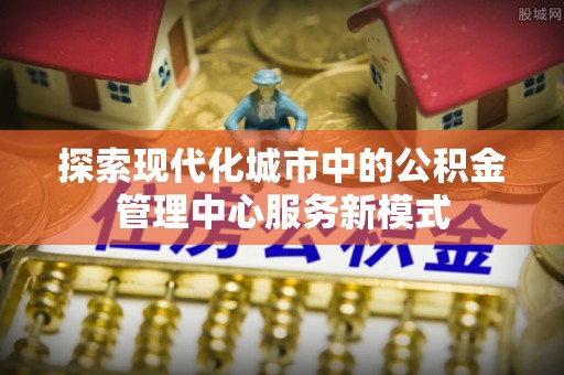 沈阳探索现代化城市中的公积金管理中心服务新模式
