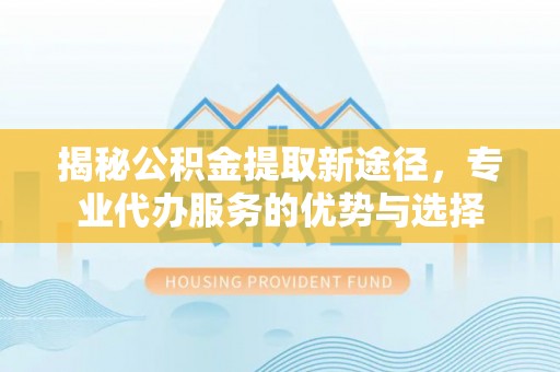 沈阳揭秘公积金提取新途径，专业代办服务的优势与选择