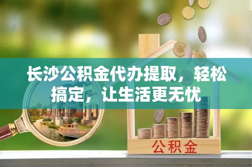 沈阳长沙公积金代办提取，轻松搞定，让生活更无忧