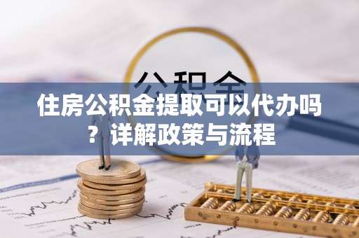 沈阳住房公积金提取可以代办吗？详解政策与流程