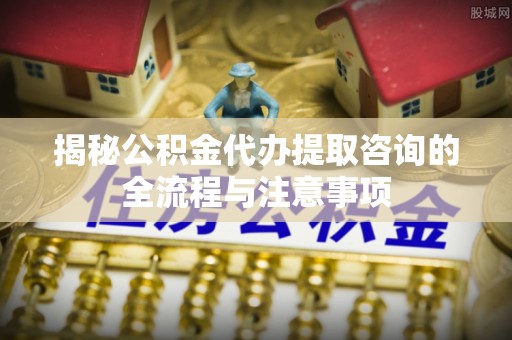 沈阳揭秘公积金代办提取咨询的全流程与注意事项