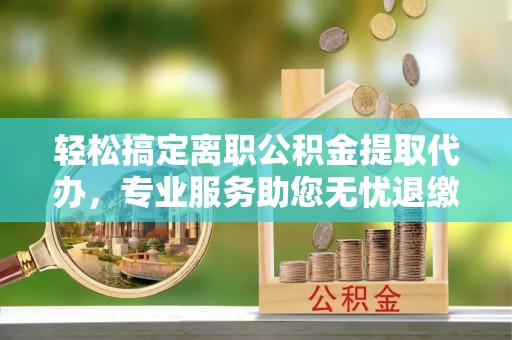 沈阳轻松搞定离职公积金提取代办，专业服务助您无忧退缴