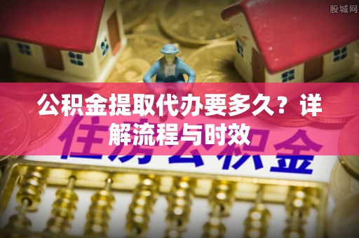 沈阳公积金提取代办要多久？详解流程与时效