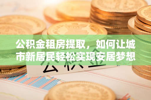 沈阳公积金租房提取，如何让城市新居民轻松实现安居梦想