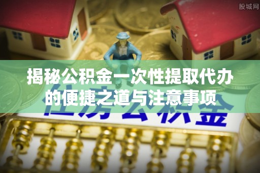 沈阳揭秘公积金一次性提取代办的便捷之道与注意事项