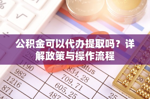 沈阳公积金可以代办提取吗？详解政策与操作流程