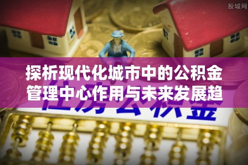 沈阳探析现代化城市中的公积金管理中心作用与未来发展趋势