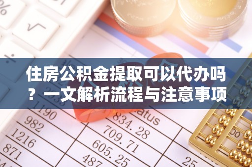 沈阳住房公积金提取可以代办吗？一文解析流程与注意事项