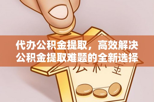 沈阳代办公积金提取，高效解决公积金提取难题的全新选择