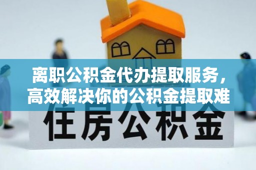 沈阳离职公积金代办提取服务，高效解决你的公积金提取难题