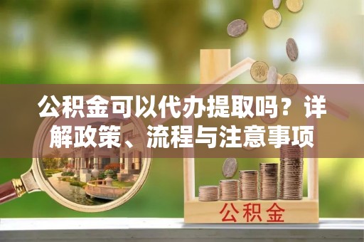 沈阳公积金可以代办提取吗？详解政策、流程与注意事项