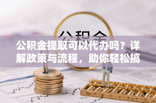 沈阳公积金提取可以代办吗？详解政策与流程，助你轻松搞定！