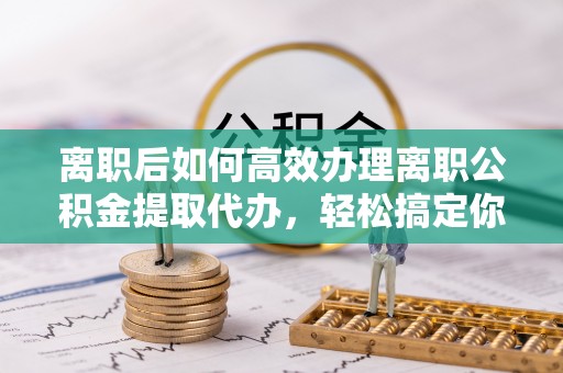 沈阳离职后如何高效办理离职公积金提取代办，轻松搞定你的公积金