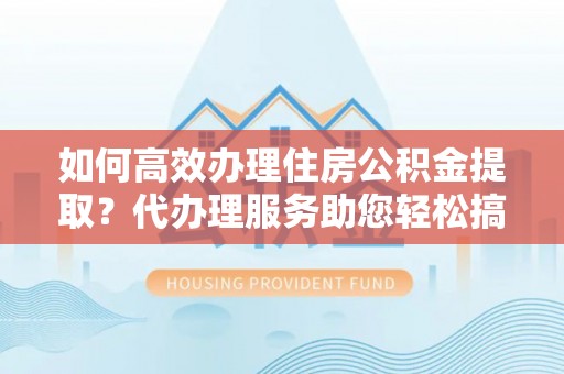 沈阳如何高效办理住房公积金提取？代办理服务助您轻松搞定