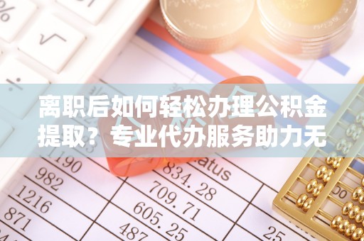 沈阳离职后如何轻松办理公积金提取？专业代办服务助力无忧