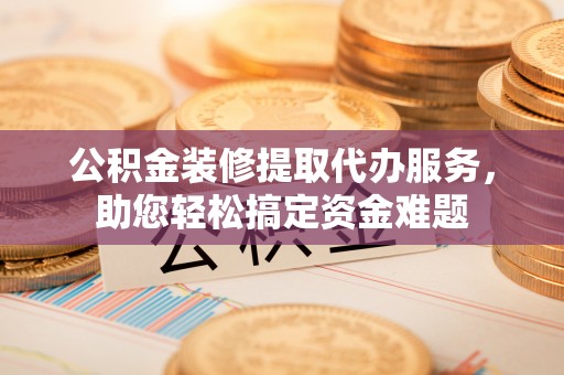 沈阳公积金装修提取代办服务，助您轻松搞定资金难题