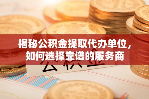 沈阳揭秘公积金提取代办单位，如何选择靠谱的服务商