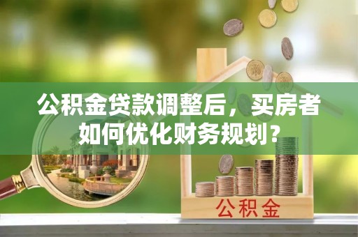 沈阳公积金贷款调整后，买房者如何优化财务规划？