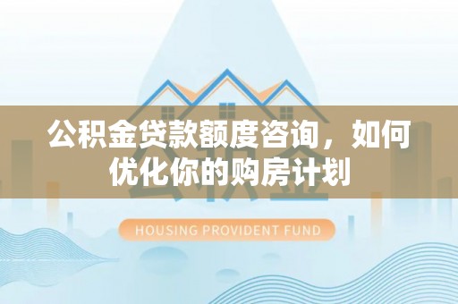 沈阳公积金贷款额度咨询，如何优化你的购房计划