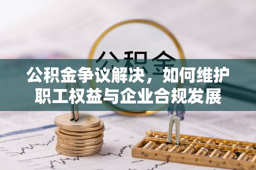 沈阳公积金争议解决，如何维护职工权益与企业合规发展