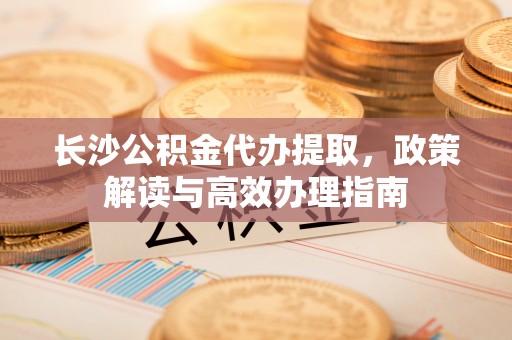沈阳长沙公积金代办提取，政策解读与高效办理指南