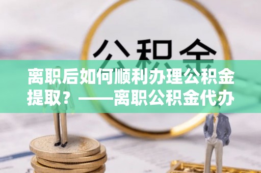 沈阳离职后如何顺利办理公积金提取？——离职公积金代办提取全攻略
