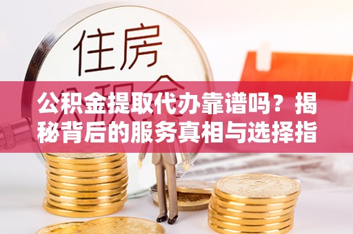沈阳公积金提取代办靠谱吗？揭秘背后的服务真相与选择指南