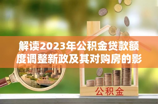 沈阳解读2023年公积金贷款额度调整新政及其对购房的影响