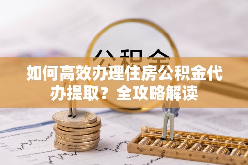 沈阳如何高效办理住房公积金代办提取？全攻略解读