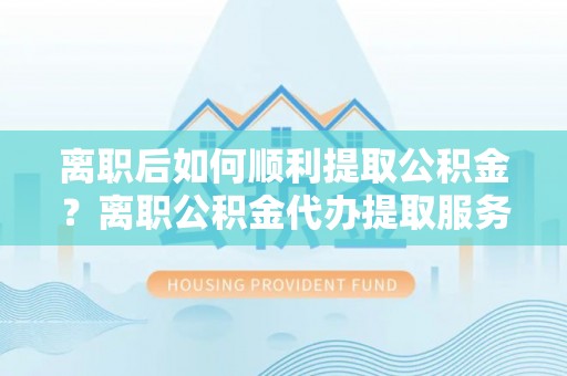 沈阳离职后如何顺利提取公积金？离职公积金代办提取服务助力无忧办理
