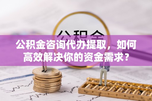 沈阳公积金咨询代办提取，如何高效解决你的资金需求？