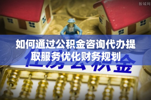 沈阳如何通过公积金咨询代办提取服务优化财务规划
