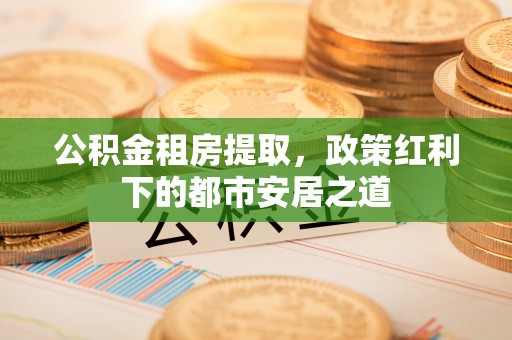 沈阳公积金租房提取，政策红利下的都市安居之道