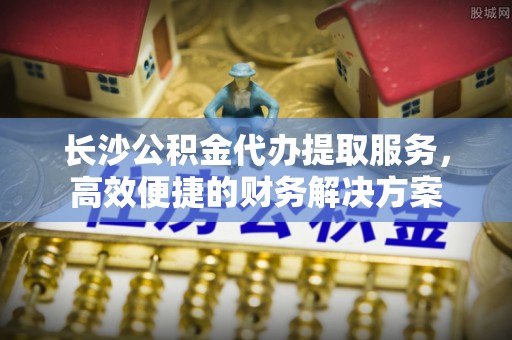 沈阳长沙公积金代办提取服务，高效便捷的财务解决方案
