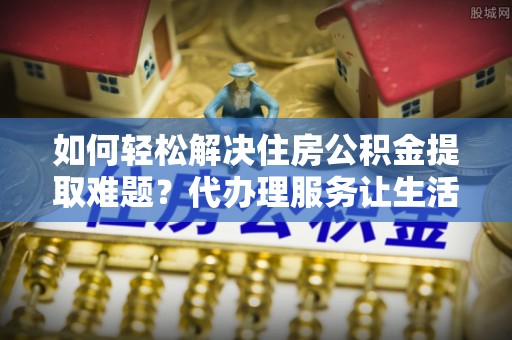 沈阳如何轻松解决住房公积金提取难题？代办理服务让生活更简单