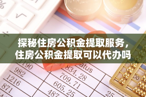 沈阳探秘住房公积金提取服务，住房公积金提取可以代办吗的全方位解析