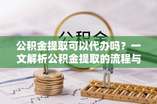 沈阳公积金提取可以代办吗？一文解析公积金提取的流程与注意事项
