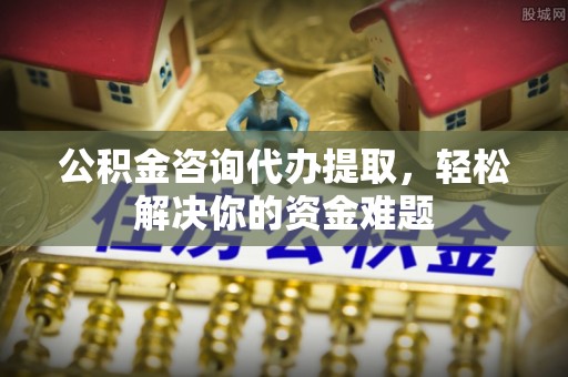 沈阳公积金咨询代办提取，轻松解决你的资金难题