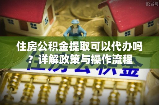 沈阳住房公积金提取可以代办吗？详解政策与操作流程