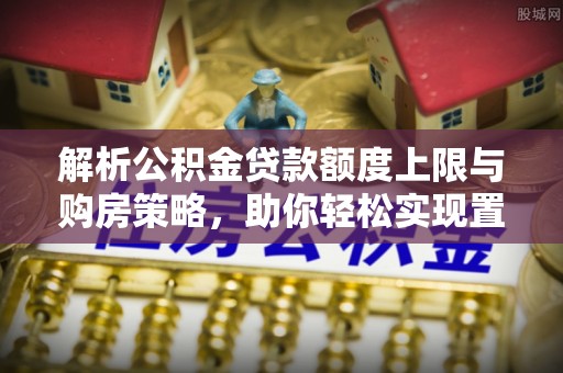 沈阳解析公积金贷款额度上限与购房策略，助你轻松实现置业梦想