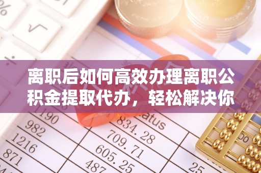 沈阳离职后如何高效办理离职公积金提取代办，轻松解决你的后顾之忧