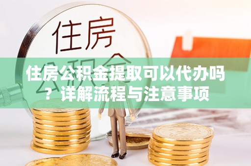 沈阳住房公积金提取可以代办吗？详解流程与注意事项