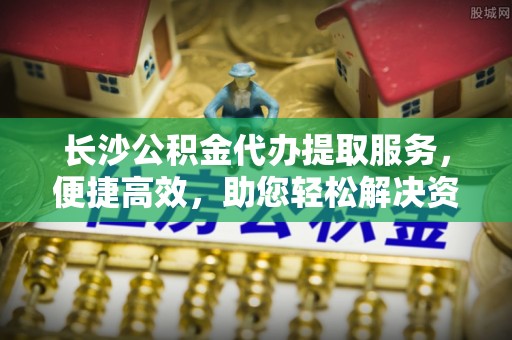 沈阳长沙公积金代办提取服务，便捷高效，助您轻松解决资金需求