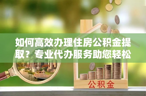 沈阳如何高效办理住房公积金提取？专业代办服务助您轻松搞定