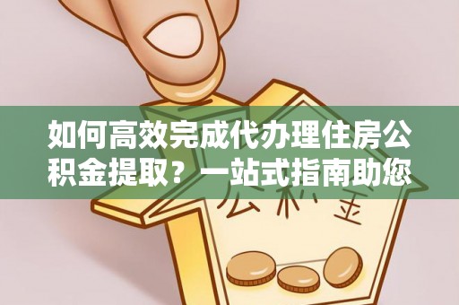 沈阳如何高效完成代办理住房公积金提取？一站式指南助您轻松搞定
