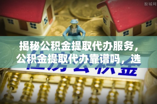 沈阳揭秘公积金提取代办服务，公积金提取代办靠谱吗，选择需谨慎