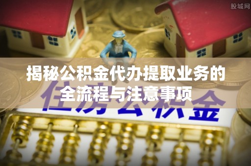 沈阳揭秘公积金代办提取业务的全流程与注意事项