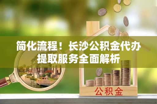 沈阳简化流程！长沙公积金代办提取服务全面解析